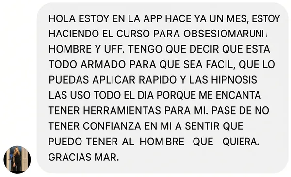 «Hola, estoy en la app hace ya un mes, estoy haciendo el curso para obsesionar a un hombre y uff. Tengo que decir que está todo armado para que sea fácil, que lo puedas aplicar rápido y las hipnosis las uso todo el día porque me encanta tener herramientas para mí. Pasé de no tener confianza en mí a sentir que puedo tener al hombre que quiera. Gracias Mar.»